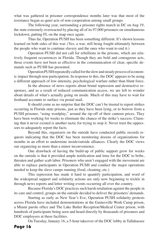 what was gathered in prisoner correspondence months later was that most of the resistance began as quit acts of non-cooperation among small groups. ‘The following year, surrounding a prisoner rights march in DC on Aug 19, the state extremely overreacted by placing all of its 97.000 prisoners on simultancous lockdown, putting FL on the map once again. ‘Thus far, Operation PUSH has been something different. It’s shown lessons learned on both sides of this war. (Yes, a war, sill being fought ultimately between the people who want to continue slavery and the ones who wan to end it Operation PUSH did not call for rebellions i the prisons, which are rela- tively frequent occurrences in Florida. Though they are bold and courageous acts, those events have not been as effective in the communication of clear, specific de- mands such as PUSH has presented. ‘Operation PUSH repeatedly called for the slow and steady processofeconom- ic impact through non-participation. In response to this, the DOC appears to be using a different approach of low-intensity. psychological warfare rather than blunt force. In the absence of news reports about brutal repression and destructive re- sponses, and as a result of reduced communication access, we are left 1o wonder about details of what’s actually going on inside. Much of this may have to wait for firsthand accounts to surface via postal mail It should come as no surprise tht the DOC can’t be trusted to report strikes occurring in Florida state prisons, just as they have been lying, or to borrow from a PUSH prisoner, “using wordplay,” around the rip-off of their canteen prices. They have been working for weeks to eliminate the chance of the strike’s success. Claim. ing that it never existed is another tactic for trying to stop it. Never trust the oppres- sors to adequately report the facts. Beyond this, organizers on the outside have conducted public records re- quests indicating that the DOC has been monitoring dozens of organizations for months in an effort to undermine inside/outside alliances. Clearly the DOC views our organizing as more than a minor inconvenience. One drawback of having the build-up of public support grow for weeks on the outside is that it provided ample notification and time for the DOC to bribe, threaten and gather scab labor. Prisoners who aren’t engaged with the movement are able to replace participants in Operation PUSH and conduct the major operations needed to keep the slave camps running (food, cleaning, etc.) This repression has made it hard (o quantify participation, and word of the widespread support and solidarity actions are only now beginning to trickle in through news reports and letter writing events oceurring all over the country. Because Florida’s DOC practices such harsh retaliation against the people in are and control, groups on the outside decided to deliver the prisoners’ demands, Starting as carly as New Year’s Eve, Operation PUSH solidarity protests across Florida have included demonstrations at the Gainesville Work Camp prison, a Miami parole office and The Lake Butler Reception/Medical Center prison, with hundreds of participants being seen and heard direetly by thousands of prisoners and DOC employees at these facilities On Tuesday, January 16, 5-hour takeover of the DOC lobby in Ta Page 16 lahassee